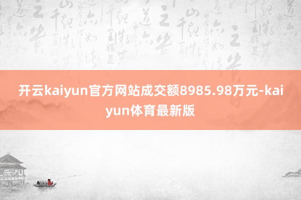 开云kaiyun官方网站成交额8985.98万元-kaiyun体育最新版