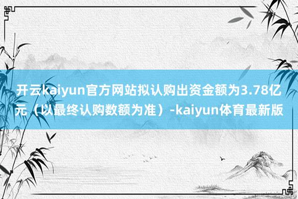 开云kaiyun官方网站拟认购出资金额为3.78亿元（以最终认购数额为准）-kaiyun体育最新版