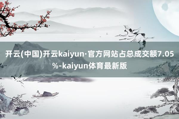 开云(中国)开云kaiyun·官方网站占总成交额7.05%-kaiyun体育最新版