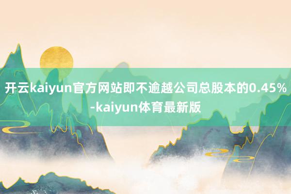 开云kaiyun官方网站即不逾越公司总股本的0.45%-kaiyun体育最新版