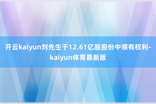 开云kaiyun刘先生于12.61亿股股份中领有权利-kaiyun体育最新版