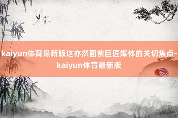 kaiyun体育最新版这亦然面前巨匠媒体的关切焦点-kaiyun体育最新版