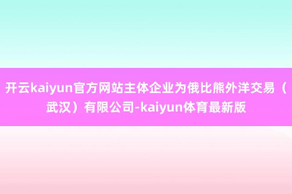 开云kaiyun官方网站主体企业为俄比熊外洋交易（武汉）有限公司-kaiyun体育最新版