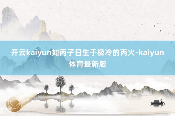 开云kaiyun如丙子日生于极冷的丙火-kaiyun体育最新版