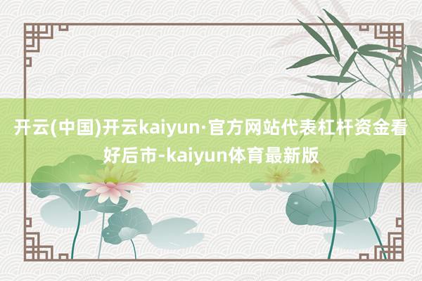 开云(中国)开云kaiyun·官方网站代表杠杆资金看好后市-kaiyun体育最新版