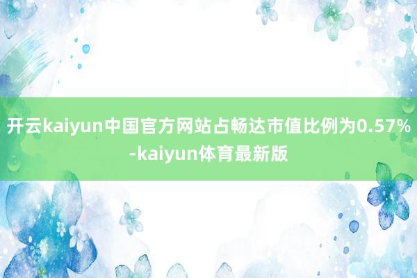 开云kaiyun中国官方网站占畅达市值比例为0.57%-kaiyun体育最新版