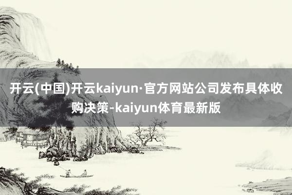 开云(中国)开云kaiyun·官方网站公司发布具体收购决策-kaiyun体育最新版