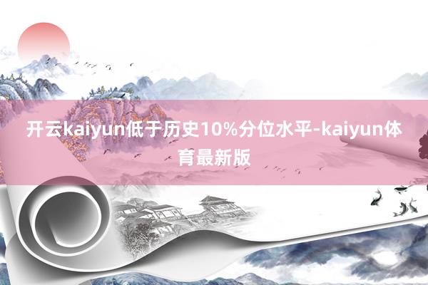 开云kaiyun低于历史10%分位水平-kaiyun体育最新版