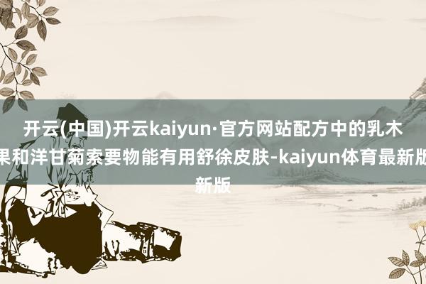 开云(中国)开云kaiyun·官方网站配方中的乳木果和洋甘菊索要物能有用舒徐皮肤-kaiyun体育最新版