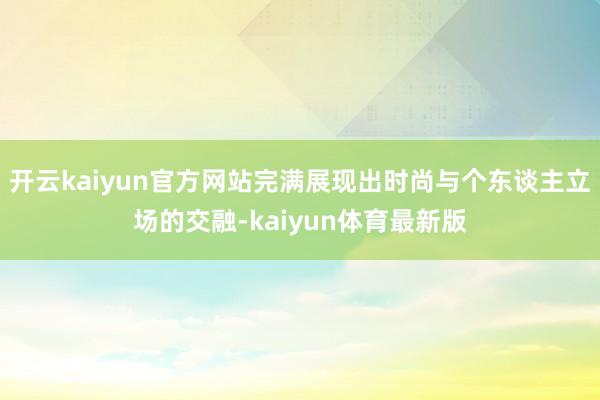 开云kaiyun官方网站完满展现出时尚与个东谈主立场的交融-kaiyun体育最新版