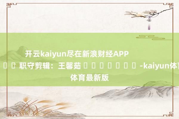 开云kaiyun尽在新浪财经APP            						职守剪辑：王馨茹 							-kaiyun体育最新版