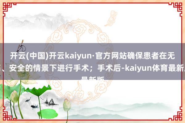 开云(中国)开云kaiyun·官方网站确保患者在无痛、安全的情景下进行手术；手术后-kaiyun体育最新版