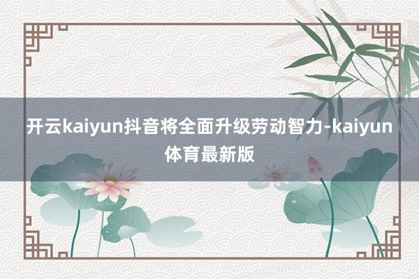 开云kaiyun抖音将全面升级劳动智力-kaiyun体育最新版