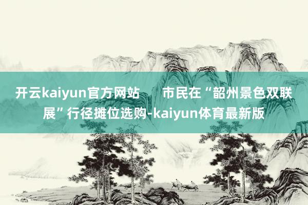 开云kaiyun官方网站      市民在“韶州景色双联展”行径摊位选购-kaiyun体育最新版