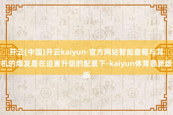 开云(中国)开云kaiyun·官方网站智能音箱与耳机的爆发是在迫害升级的配景下-kaiyun体育最新版