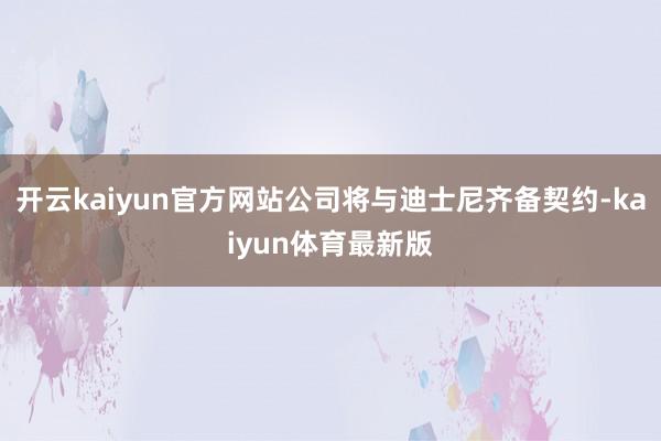 开云kaiyun官方网站公司将与迪士尼齐备契约-kaiyun体育最新版