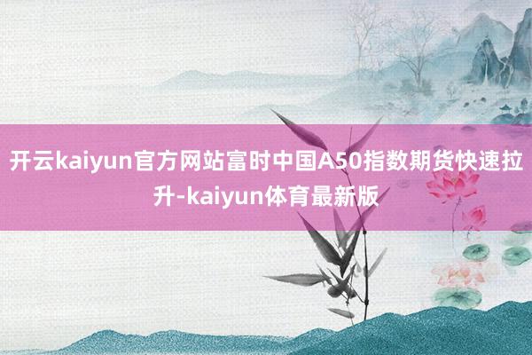 开云kaiyun官方网站富时中国A50指数期货快速拉升-kaiyun体育最新版