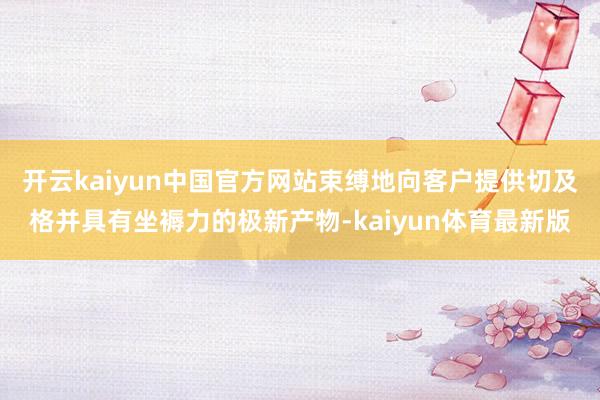 开云kaiyun中国官方网站束缚地向客户提供切及格并具有坐褥力的极新产物-kaiyun体育最新版