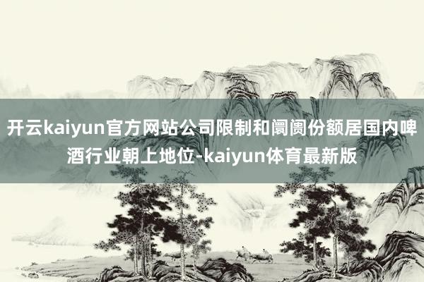 开云kaiyun官方网站公司限制和阛阓份额居国内啤酒行业朝上地位-kaiyun体育最新版