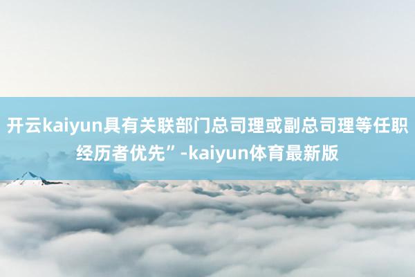 开云kaiyun具有关联部门总司理或副总司理等任职经历者优先”-kaiyun体育最新版