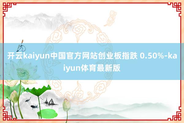 开云kaiyun中国官方网站创业板指跌 0.50%-kaiyun体育最新版