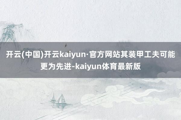 开云(中国)开云kaiyun·官方网站其装甲工夫可能更为先进-kaiyun体育最新版