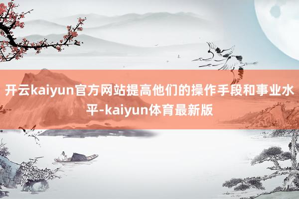 开云kaiyun官方网站提高他们的操作手段和事业水平-kaiyun体育最新版