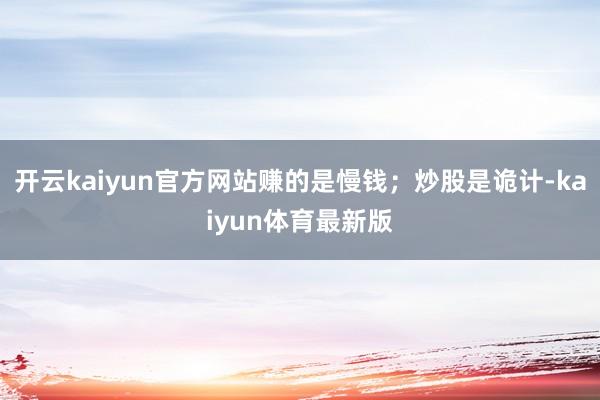 开云kaiyun官方网站赚的是慢钱；炒股是诡计-kaiyun体育最新版