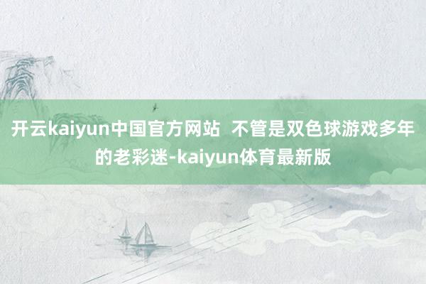 开云kaiyun中国官方网站  不管是双色球游戏多年的老彩迷-kaiyun体育最新版