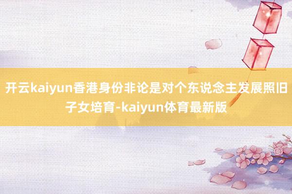 开云kaiyun香港身份非论是对个东说念主发展照旧子女培育-kaiyun体育最新版