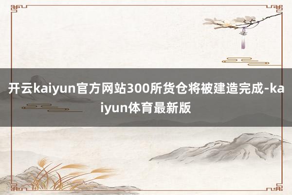 开云kaiyun官方网站300所货仓将被建造完成-kaiyun体育最新版