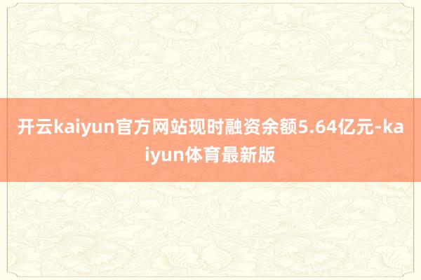 开云kaiyun官方网站现时融资余额5.64亿元-kaiyun体育最新版