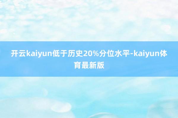 开云kaiyun低于历史20%分位水平-kaiyun体育最新版