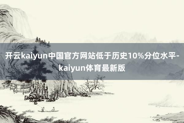 开云kaiyun中国官方网站低于历史10%分位水平-kaiyun体育最新版