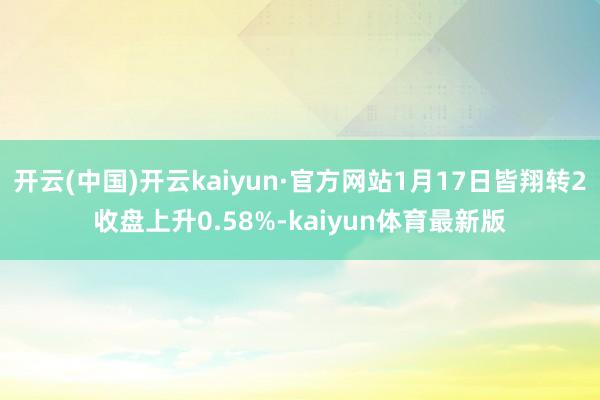 开云(中国)开云kaiyun·官方网站1月17日皆翔转2收盘上升0.58%-kaiyun体育最新版