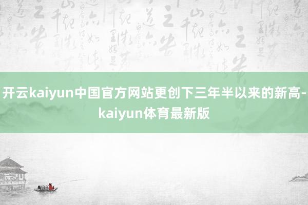 开云kaiyun中国官方网站更创下三年半以来的新高-kaiyun体育最新版