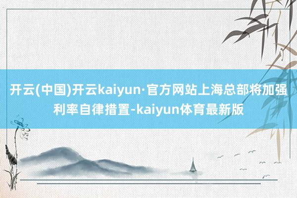 开云(中国)开云kaiyun·官方网站上海总部将加强利率自律措置-kaiyun体育最新版