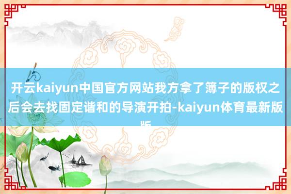 开云kaiyun中国官方网站我方拿了簿子的版权之后会去找固定谐和的导演开拍-kaiyun体育最新版