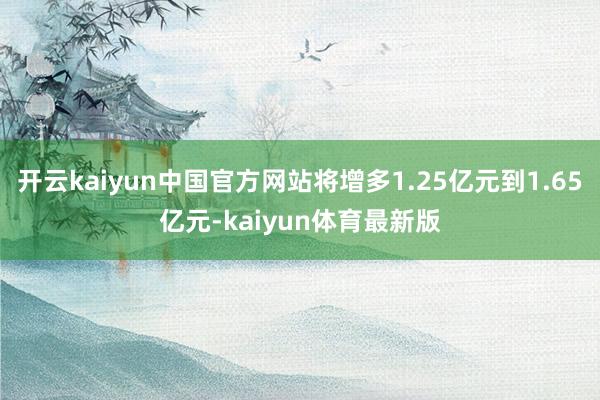 开云kaiyun中国官方网站将增多1.25亿元到1.65亿元-kaiyun体育最新版