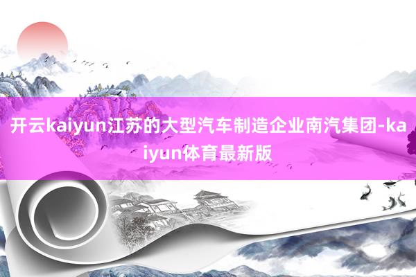 开云kaiyun江苏的大型汽车制造企业南汽集团-kaiyun体育最新版