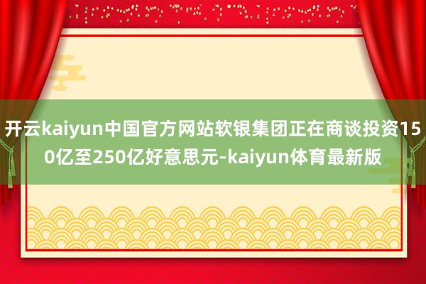 开云kaiyun中国官方网站软银集团正在商谈投资150亿至250亿好意思元-kaiyun体育最新版