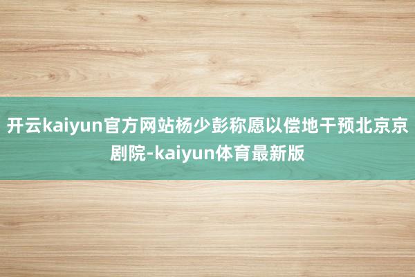 开云kaiyun官方网站杨少彭称愿以偿地干预北京京剧院-kaiyun体育最新版