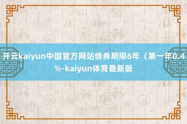 开云kaiyun中国官方网站债券期限6年（第一年0.4%-kaiyun体育最新版