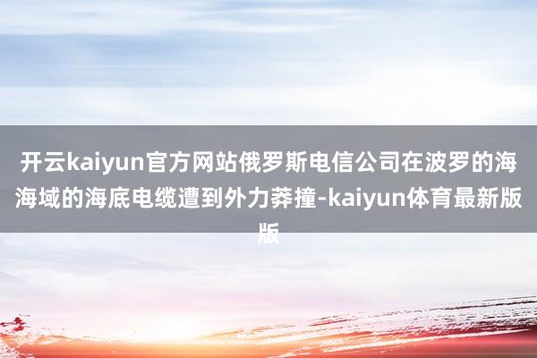 开云kaiyun官方网站俄罗斯电信公司在波罗的海海域的海底电缆遭到外力莽撞-kaiyun体育最新版