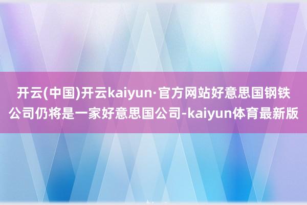 开云(中国)开云kaiyun·官方网站好意思国钢铁公司仍将是一家好意思国公司-kaiyun体育最新版