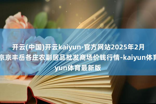 开云(中国)开云kaiyun·官方网站2025年2月12日北京京丰岳各庄农副居品批发商场价钱行情-kaiyun体育最新版