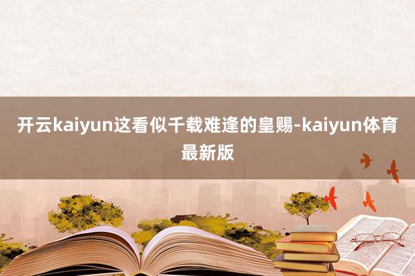 开云kaiyun这看似千载难逢的皇赐-kaiyun体育最新版