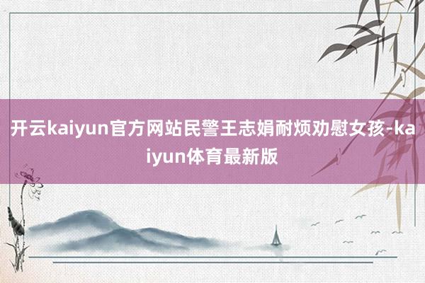 开云kaiyun官方网站民警王志娟耐烦劝慰女孩-kaiyun体育最新版