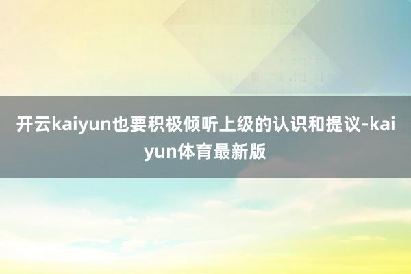 开云kaiyun也要积极倾听上级的认识和提议-kaiyun体育最新版