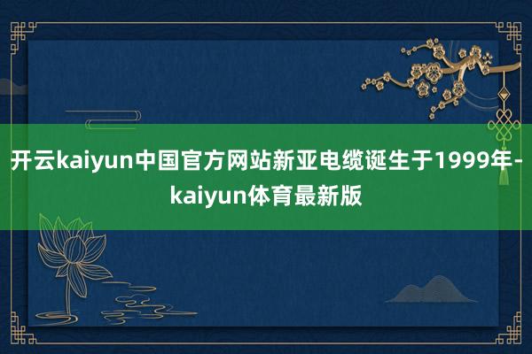 开云kaiyun中国官方网站新亚电缆诞生于1999年-kaiyun体育最新版